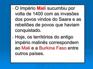 O Império Mali sucumbiu por
volta de 1400 com as invasões
dos povos vindos do Saara e as
rebeliões de povos que haviam
conquistado.
Hoje, os territórios do antigo
império malinês correspondem
ao Mali e a Burkina Faso entre
outros países.
 