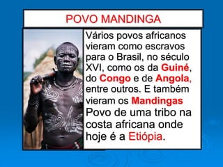 POVO MANDINGA
Vários povos africanos
vieram como escravos
para o Brasil, no século
XVI, como os da Guiné,
do Congo e de Angola,
entre outros. E também
vieram os Mandingas
Povo de uma tribo na
costa africana onde
hoje é a Etiópia.
 