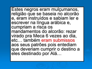 Estes negros eram mulçumanos,
religião que se baseia no alcorão
e, eram instruídos e sabiam ler e
escrever na língua arábica e,
cumpriam a risca os
mandamentos do alcorão: rezar
virado pra Meca 6 vezes ao dia,
etc… também eram submissos
aos seus patrões pois entediam
que deveriam cumprir o destino a
eles destinado por Alá…
 