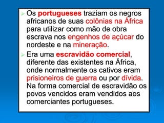  Os portugueses traziam os negros
africanos de suas colônias na África
para utilizar como mão de obra
escrava nos engenhos de açúcar do
nordeste e na mineração.
 Era uma escravidão comercial,
diferente das existentes na África,
onde normalmente os cativos eram
prisioneiros de guerra ou por dívida.
Na forma comercial de escravidão os
povos vencidos eram vendidos aos
comerciantes portugueses.
 