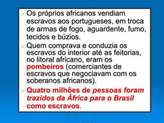  Os próprios africanos vendiam
escravos aos portugueses, em troca
de armas de fogo, aguardente, fumo,
tecidos e búzios.
 Quem comprava e conduzia os
escravos do interior até as feitorias,
no litoral africano, eram os
pombeiros (comerciantes de
escravos que negociavam com os
soberanos africanos).
 Quatro milhões de pessoas foram
trazidos da África para o Brasil
como escravos.
 