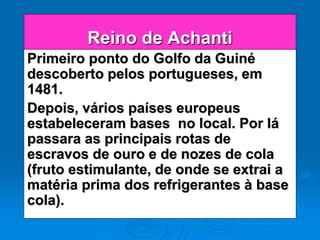 Reino de Achanti
Primeiro ponto do Golfo da Guiné
descoberto pelos portugueses, em
1481.
Depois, vários países europeus
estabeleceram bases no local. Por lá
passara as principais rotas de
escravos de ouro e de nozes de cola
(fruto estimulante, de onde se extrai a
matéria prima dos refrigerantes à base
cola).
 