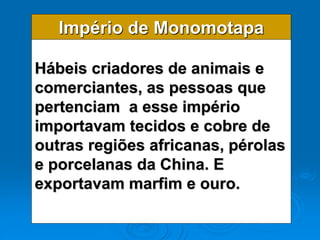 Império de Monomotapa
Hábeis criadores de animais e
comerciantes, as pessoas que
pertenciam a esse império
importavam tecidos e cobre de
outras regiões africanas, pérolas
e porcelanas da China. E
exportavam marfim e ouro.
 