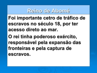 Reino de Abomé
Foi importante cetro de tráfico de
escravos no século 18, por ter
acesso direto ao mar.
O rei tinha poderoso exército,
responsável pela expansão das
fronteiras e pela captura de
escravos.
 