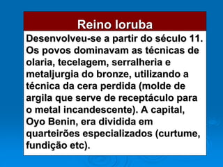 Reino Ioruba
Desenvolveu-se a partir do século 11.
Os povos dominavam as técnicas de
olaria, tecelagem, serralheria e
metaljurgia do bronze, utilizando a
técnica da cera perdida (molde de
argila que serve de receptáculo para
o metal incandescente). A capital,
Oyo Benin, era dividida em
quarteirões especializados (curtume,
fundição etc).
 
