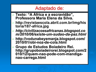 Adaptado de:
 Texto: “A África e a escravidão”,
Professora Maria Elena da Silva.
 http://revistaescola.abril.com.br/img/his
toria/187-africa.jpg
 http://civilizacoesafricanas.blogspot.co
m/2010/06/existe-um-sudao-da-paz.html
 http://vodunabeyemanja.blogspot.com/
2010/01/obi-noz-de-cola.html
 Grupo de Estudos Boiadeiro Rei.
http://grupoboiadeirorei.blogspot.com/2
010/12/quem-nao-pode-com-mandiga-
nao-carrega.html
 
