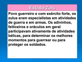 Estado Zulu
Povo guerreiro e com exército forte, os
zulus eram especialistas em atividades
de guerra e em armas. Os adivinhos,
feiticeiros e oráculos em geral
participavam ativamente de atividades
bélicas, para determinar os melhores
momentos para guerrear ou para
proteger os soldados.
 