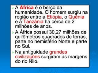 A África é o berço da
humanidade. O homem surgiu na
região entre a Etiópia, o Quênia
e a Tanzânia há cerca de 2
milhões de anos.
A África possui 30,27 milhões de
quilômetros quadrados de terras,
parte no hemisfério Norte e parte
no Sul.
Na antiguidade grandes
civilizações surgiram às margens
do rio Nilo.
 
