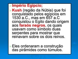 Império Egípcio;
Kush (região da Núbia) que foi
conquistado pelos egípcios em
1530 a.C., mas em 657 a.C
conquistou o Egito dando origem
aos faraós negros, os quais
usavam como símbolo duas
serpentes para mostrar que
reinavam sobre os dois reinos.
Eles ordenaram a construção
das pirâmides como túmulos.
 