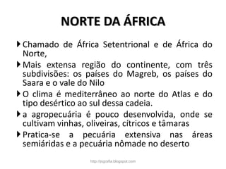 NORTE DA ÁFRICA
Chamado de África Setentrional e de África do
Norte,
Mais extensa região do continente, com três
subdivisões: os países do Magreb, os países do
Saara e o vale do Nilo
O clima é mediterrâneo ao norte do Atlas e do
tipo desértico ao sul dessa cadeia.
a agropecuária é pouco desenvolvida, onde se
cultivam vinhas, oliveiras, cítricos e tâmaras
Pratica-se a pecuária extensiva nas áreas
semiáridas e a pecuária nômade no deserto
http://jografia.blogspot.com
 