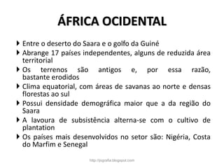 ÁFRICA OCIDENTAL
 Entre o deserto do Saara e o golfo da Guiné
 Abrange 17 países independentes, alguns de reduzida área
territorial
 Os terrenos são antigos e, por essa razão,
bastante erodidos
 Clima equatorial, com áreas de savanas ao norte e densas
florestas ao sul
 Possui densidade demográfica maior que a da região do
Saara
 A lavoura de subsistência alterna-se com o cultivo de
plantation
 Os países mais desenvolvidos no setor são: Nigéria, Costa
do Marfim e Senegal
http://jografia.blogspot.com
 