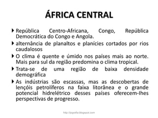 ÁFRICA CENTRAL
 República Centro-Africana, Congo, República
Democrática do Congo e Angola.
 alternância de planaltos e planícies cortados por rios
caudalosos
 O clima é quente e úmido nos países mais ao norte.
Mais para sul da região predomina o clima tropical.
 Trata-se de uma região de baixa densidade
demográfica
 As indústrias são escassas, mas as descobertas de
lençóis petrolíferos na faixa litorânea e o grande
potencial hidrelétrico desses países oferecem-Ihes
perspectivas de progresso.
http://jografia.blogspot.com
 
