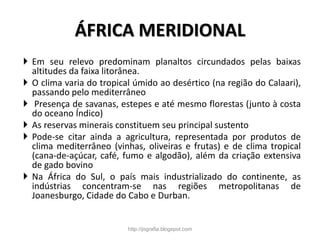ÁFRICA MERIDIONAL
 Em seu relevo predominam planaltos circundados pelas baixas
altitudes da faixa litorânea.
 O clima varia do tropical úmido ao desértico (na região do Calaari),
passando pelo mediterrâneo
 Presença de savanas, estepes e até mesmo florestas (junto à costa
do oceano Índico)
 As reservas minerais constituem seu principal sustento
 Pode-se citar ainda a agricultura, representada por produtos de
clima mediterrâneo (vinhas, oliveiras e frutas) e de clima tropical
(cana-de-açúcar, café, fumo e algodão), além da criação extensiva
de gado bovino
 Na África do Sul, o país mais industrializado do continente, as
indústrias concentram-se nas regiões metropolitanas de
Joanesburgo, Cidade do Cabo e Durban.
http://jografia.blogspot.com
 