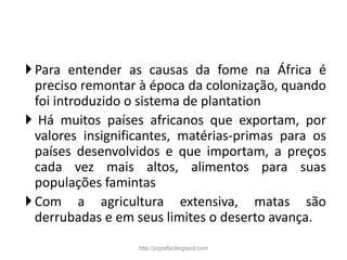 Para entender as causas da fome na África é
preciso remontar à época da colonização, quando
foi introduzido o sistema de plantation
 Há muitos países africanos que exportam, por
valores insignificantes, matérias-primas para os
países desenvolvidos e que importam, a preços
cada vez mais altos, alimentos para suas
populações famintas
Com a agricultura extensiva, matas são
derrubadas e em seus limites o deserto avança.
http://jografia.blogspot.com
 