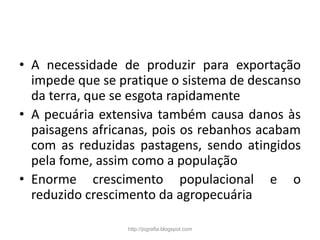• A necessidade de produzir para exportação
impede que se pratique o sistema de descanso
da terra, que se esgota rapidamente
• A pecuária extensiva também causa danos às
paisagens africanas, pois os rebanhos acabam
com as reduzidas pastagens, sendo atingidos
pela fome, assim como a população
• Enorme crescimento populacional e o
reduzido crescimento da agropecuária
http://jografia.blogspot.com
 