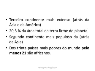 • Terceiro continente mais extenso (atrás da
Ásia e da América)
• 20,3 % da área total da terra firme do planeta
• Segundo continente mais populoso da (atrás
da Ásia)
• Dos trinta países mais pobres do mundo pelo
menos 21 são africanos.
http://jografia.blogspot.com
 