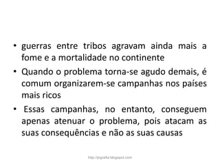 • guerras entre tribos agravam ainda mais a
fome e a mortalidade no continente
• Quando o problema torna-se agudo demais, é
comum organizarem-se campanhas nos países
mais ricos
• Essas campanhas, no entanto, conseguem
apenas atenuar o problema, pois atacam as
suas consequências e não as suas causas
http://jografia.blogspot.com
 