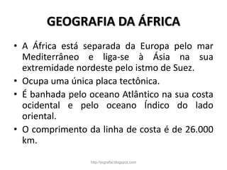GEOGRAFIA DA ÁFRICA
• A África está separada da Europa pelo mar
Mediterrâneo e liga-se à Ásia na sua
extremidade nordeste pelo istmo de Suez.
• Ocupa uma única placa tectônica.
• É banhada pelo oceano Atlântico na sua costa
ocidental e pelo oceano Índico do lado
oriental.
• O comprimento da linha de costa é de 26.000
km.
http://jografia.blogspot.com
 