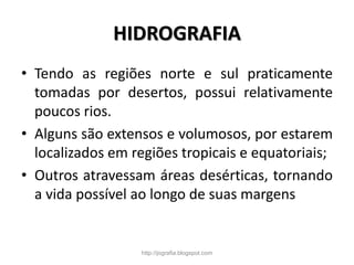 HIDROGRAFIA
• Tendo as regiões norte e sul praticamente
tomadas por desertos, possui relativamente
poucos rios.
• Alguns são extensos e volumosos, por estarem
localizados em regiões tropicais e equatoriais;
• Outros atravessam áreas desérticas, tornando
a vida possível ao longo de suas margens
http://jografia.blogspot.com
 