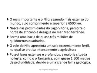  O mais importante é o Nilo, segundo mais extenso do
mundo, cujo comprimento é superior a 6500 km.
 Nasce nas proximidades do Lago Vitória, percorre o
nordeste africano e desagua no mar Mediterrâneo.
 Forma uma bacia de quase três milhões de
quilômetros quadrados.
 O vale do Nilo apresenta um solo extremamente fértil,
no qual se pratica intensamente a agricultura
 Possui lagos extensos e profundos, a maioria situada
no leste, como o o Tanganica, com quase 1.500 metros
de profundidade, devido a uma grande falha geológica.
http://jografia.blogspot.com
 