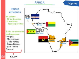 Países
   africanos
                      CABO
54 países:            VERDE
• 48 continentais     Praia
• 6 formados
   apenas por ilhas           GUINÉ-BISSAU
                                 Bissau


                               S. TOMÉ E
5 são ex-colónias              PRÍNCIPE
                                São Tomé
portuguesas:
• Angola;
• Moçambique;                                ANGOLA
                                             Luanda
• Cabo Verde;                                         MOÇAMBIQUE
                                                        Maputo
• Guiné-Bissau;
• São Tomé e
Príncipe.


    PALOP
 