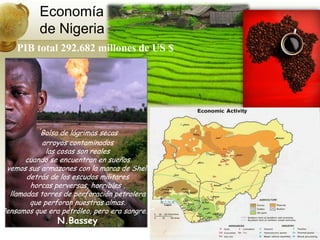 Economíade NigeriaPIB total292.682 millones de US $“Bolsa de lágrimas secasarroyos contaminadoslas cosas son realescuando se encuentran en sueñosvemos sus armazones con la marca de Shelldetrás de los escudos militareshorcas perversas, horribles ,llamadas torres de perforación petroleraque perforan nuestras almas.Pensamos que era petróleo, pero era sangre…”N.Bassey