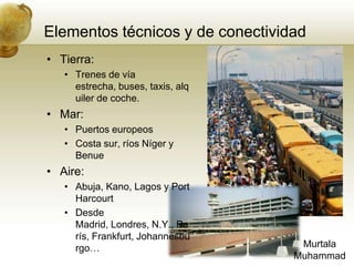 Elementostécnicos y de conectividadTierra:Trenes de vía estrecha, buses, taxis, alquiler de coche.Mar:Puertos europeosCosta sur, ríos Níger y BenueAire:Abuja, Kano, Lagos y Port HarcourtDesde Madrid, Londres, N.Y., París, Frankfurt, Johannesburgo…MurtalaMuhammad