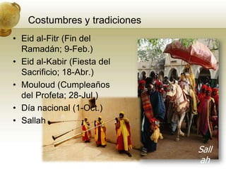 Costumbres y tradicionesEid al-Fitr (Fin del Ramadán; 9-Feb.)Eid al-Kabir (Fiesta del Sacrificio; 18-Abr.)Mouloud (Cumpleaños del Profeta; 28-Jul.)Díanacional (1-Oct.)SallahSallah
