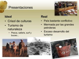 PresentacionesIdealCrisol de culturasTurismo de naturalezaPesca, safaris, surf y buceo...RealPaís bastante conflictivoMermada por las grandes petrolerasEscaso desarrollo del turismo