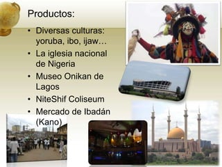 Productos:Diversas culturas:yoruba, ibo, ijaw…La iglesia nacional de NigeriaMuseo Onikan de LagosNiteShifColiseumMercado de Ibadán (Kano)