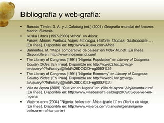 Bibliografía y web-grafía:Barrado Timón, D. A. y J. Calabuig (ed.) (2001) Geografía mundial del turismo. Madrid, Síntesis.Ikuska Libros (1997-2000) “Africa” en Africa: Países, Mapas, Pueblos, Viajes, Etnología, Historia, Idiomas, Gastronomía… . [En línea]. Disponible en:http://www.ikuska.com/AfricaBarrientos, M. “Mapa comparativo de países” en IndexMundi. [En línea]. Disponible en:http://www.indexmundi.com/The Library of Congress (1991) “Nigeria: Population” en Library of Congress Country Sides. [En línea]. Disponible en:http://lcweb2.loc.gov/cgi-bin/query/r?frd/cstdy:@field%28DOCID+ng0053%29The Library of Congress (1991) “Nigeria: Economy” en Library of Congress Country Sides. [En línea]. Disponible en: http://lcweb2.loc.gov/cgi-bin/query/r?frd/cstdy:@field%28DOCID+ng0007%29Villa de Ayora (2009) “Que ver en Nigeria” en Villa de Ayora: Alojamiento rural. [En línea]. Disponible en: http://www.villadeayora.es/blog/2009/05/que-ver-en-nigeria/Viajeros.com (2004) “Nigeria: belleza en África (parte I)” en Diarios de viaje. [En línea]. Disponible en: http://www.viajeros.com/diarios/nigeria/nigeria-belleza-en-africa-parte-i