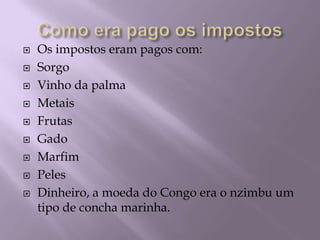 Como era pago os impostosOs impostos eram pagos com:SorgoVinho da palmaMetaisFrutasGadoMarfimPelesDinheiro, a moeda do Congo era o nzimbu um tipo de concha marinha.