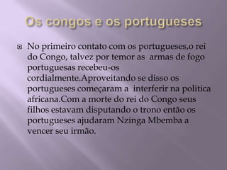 Os congos e os portuguesesNo primeiro contato com os portugueses,o rei do Congo, talvez por temor as  armas de fogo portuguesas recebeu-os cordialmente.Aproveitando se disso os portugueses começaram a  interferir na politica africana.Com a morte do rei do Congo seus filhos estavam disputando o trono então os portugueses ajudaram Nzinga Mbemba a vencer seu irmão.