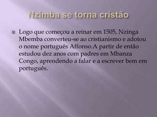 Nzimba se torna cristãoLogo que começou a reinar em 1505, Nzinga Mbemba converteu-se ao cristianismo e adotou o nome português Affonso.A partir de então estudou dez anos com padres em Mbanza Congo, aprendendo a falar e a escrever bem em português.