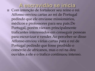 A escravidão se iniciaCom intenção de fortalecer seu reino o rei Affonso enviou cartas ao rei de Portugal pedindo que ele enviasse missionários, médicos e professores para seu país.De Portugal, porém vieram principalmente traficantes interessados em conseguir pessoas para escravizar e vender.Ao perceber-se disso Affonso enviou várias cartas para o rei de Portugal pedindo que fosse proibido o comércio de africanos, mas o rei na deu ouvidos a ele e o trafico continuou intenso.