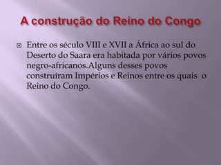 A construção do Reino do CongoEntre os século VIII e XVII a África ao sul do Deserto do Saara era habitada por vários povos negro-africanos.Alguns desses povos construíram Impérios e Reinos entre os quais  o Reino do Congo.