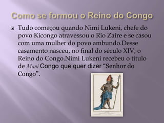 Como se formou o Reino do CongoTudo começou quando Nimi Lukeni, chefe do povo Kicongo atravessou o Rio Zaire e se casou com uma mulher do povo ambundo.Desse casamento nasceu, no final do século XIV, o Reino do Congo.Nimi Lukeni recebeu o título de ManiCongo que quer dizer“Senhor do Congo”.