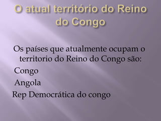 O atual território do Reino do CongoOs países que atualmente ocupam o territorio do Reino do Congo são:Congo AngolaRep Democrática do congo