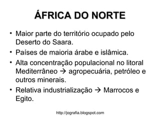 http://jografia.blogspot.com
ÁFRICA DO NORTEÁFRICA DO NORTE
• Maior parte do território ocupado pelo
Deserto do Saara.
• Países de maioria árabe e islâmica.
• Alta concentração populacional no litoral
Mediterrâneo  agropecuária, petróleo e
outros minerais.
• Relativa industrialização  Marrocos e
Egito.
 