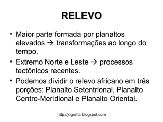 http://jografia.blogspot.com
RELEVORELEVO
• Maior parte formada por planaltos
elevados  transformações ao longo do
tempo.
• Extremo Norte e Leste  processos
tectônicos recentes.
• Podemos dividir o relevo africano em três
porções: Planalto Setentrional, Planalto
Centro-Meridional e Planalto Oriental.
 