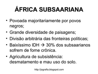 http://jografia.blogspot.com
ÁFRICA SUBSAARIANAÁFRICA SUBSAARIANA
• Povoada majoritariamente por povos
negros;
• Grande diversidade de paisagens;
• Divisão arbitrária das fronteiras políticas;
• Baixíssimo IDH  30% dos subsaarianos
sofrem de fome crônica.
• Agricultura de subsistência:
desmatamento e mau uso do solo.
 