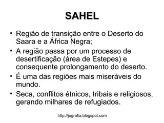 http://jografia.blogspot.com
SAHELSAHEL
• Região de transição entre o Deserto do
Saara e a África Negra;
• A região passa por um processo de
desertificação (área de Estepes) e
consequente prolongamento do deserto.
• É uma das regiões mais miseráveis do
mundo.
• Seca, conflitos étnicos, tribais e religiosos,
gerando milhares de refugiados.
 