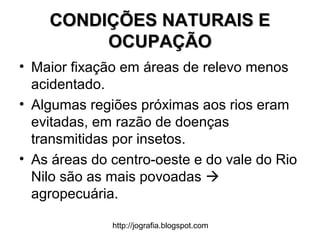 http://jografia.blogspot.com
CONDIÇÕES NATURAIS ECONDIÇÕES NATURAIS E
OCUPAÇÃOOCUPAÇÃO
• Maior fixação em áreas de relevo menos
acidentado.
• Algumas regiões próximas aos rios eram
evitadas, em razão de doenças
transmitidas por insetos.
• As áreas do centro-oeste e do vale do Rio
Nilo são as mais povoadas 
agropecuária.
 