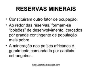 http://jografia.blogspot.com
RESERVAS MINERAISRESERVAS MINERAIS
• Constituíram outro fator de ocupação;
• Ao redor das reservas, formam-se
“bolsões” de desenvolvimento, cercados
por grande contingente de população
mais pobre.
• A mineração nos países africanos é
geralmente comandada por capitais
estrangeiros.
 