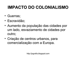 http://jografia.blogspot.com
IMPACTO DO COLONIALISMOIMPACTO DO COLONIALISMO
• Guerras;
• Escravidão;
• Aumento da população das cidades por
um lado, esvaziamento de cidades por
outro;
• Criação de centros urbanos, para
comercialização com a Europa.
 