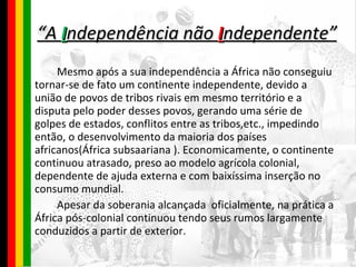 “ A  I ndependência não  I ndependente” Mesmo após a sua independência a África não conseguiu tornar-se de fato um continente independente, devido a união de povos de tribos rivais em mesmo território e a disputa pelo poder desses povos, gerando uma série de golpes de estados, conflitos entre as tribos,etc., impedindo então, o desenvolvimento da maioria dos países africanos(África subsaariana ). Economicamente, o continente continuou atrasado, preso ao modelo agrícola colonial, dependente de ajuda externa e com baixíssima inserção no consumo mundial. Apesar da soberania alcançada  oficialmente, na prática a África pós-colonial continuou tendo seus rumos largamente conduzidos a partir de exterior. 