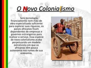 O  N ovo Colonia l ismo Sem tecnologia, financiamento nem mão de obra especializada suficiente para explorar suas riquezas, os países africanos ficam dependentes de empresas e governos estrangeiros para realizar o serviço. Essa espécie de novo colonialismo acaba perpetuando um modelo extrativista em que os africanos têm pouca autonomia nos rumos de sua economia. 