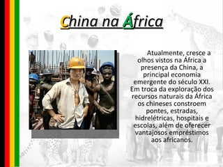 C hina na  Á frica Atualmente, cresce a olhos vistos na África a presença da China, a principal economia emergente do século XXI. Em troca da exploração dos recursos naturais da África os chineses constroem pontes, estradas, hidrelétricas, hospitais e escolas, além de oferecer vantajosos empréstimos aos africanos. 