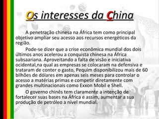 O s interesses da  C hina A penetração chinesa na África tem como principal objetivo ampliar seu acesso aos recursos energéticos da região. Pode-se dizer que a crise econômica mundial dos dois últimos anos acelerou a conquista chinesa na África subsaariana. Aproveitando a falta de visão e iniciativa ocidental,na qual as empresas se colocaram na defensiva e trataram de conter o gasto, Pequim disponibilizou mais de 60 bilhões de dólares em apenas seis meses para controlar o acesso a matérias primas e competir diretamente com grandes multinacionais como Exxon Mobil e Shell. O governo chinês tem claramente a intenção de fortalecer suas bases na África e assim, aumentar a sua produção de petróleo a nível mundial. 