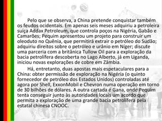Pelo que se observa, a China pretende conquistar também os feudos ocidentais. Em apenas seis meses adquiriu a petroleira suíça Addax Petroleum, que controla poços na Nigéria, Gabão e Camarões; Pequim apresentou um projeto para construir um oleoduto no Quênia, que permitirá extrair o petróleo do Sudão; adquiriu direitos sobre o petróleo e urânio em Níger; discute uma parceria com a britânica Tullow Oil para a exploração da bacia petrolífera descoberta no Lago Alberto, já em Uganda, iniciou novas explorações de cobre em Zâmbia. Há, entretanto, duas apostas mais espetaculares para a China: obter permissão de exploração na Nigéria (o quinto fornecedor de petróleo dos Estados Unidos) controladas até agora por Shell, ExxonMobil e Chevron numa operação em torno de 30 bilhões de dólares. A outra cartada é Gana, onde Pequim tenta conseguir junto às autoridades locais um acordo que permita a exploração de uma grande bacia petrolífera pela estatal chinesa CNOOC. 